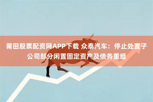莆田股票配资网APP下载 众泰汽车：停止处置子公司部分闲置固定资产及债务重组