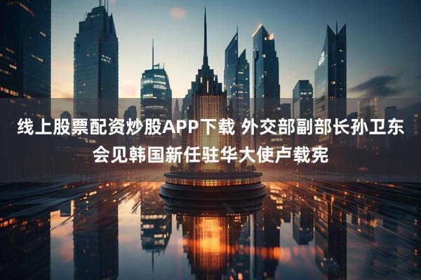 线上股票配资炒股APP下载 外交部副部长孙卫东会见韩国新任驻华大使卢载宪