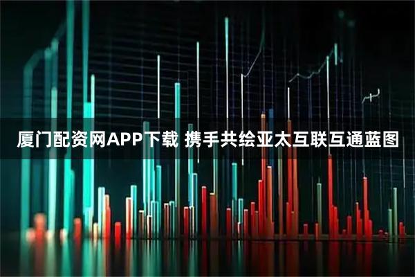 厦门配资网APP下载 携手共绘亚太互联互通蓝图