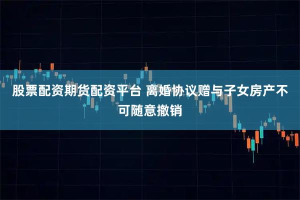 股票配资期货配资平台 离婚协议赠与子女房产不可随意撤销