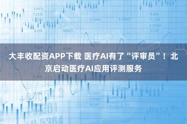 大丰收配资APP下载 医疗AI有了“评审员”！北京启动医疗AI应用评测服务