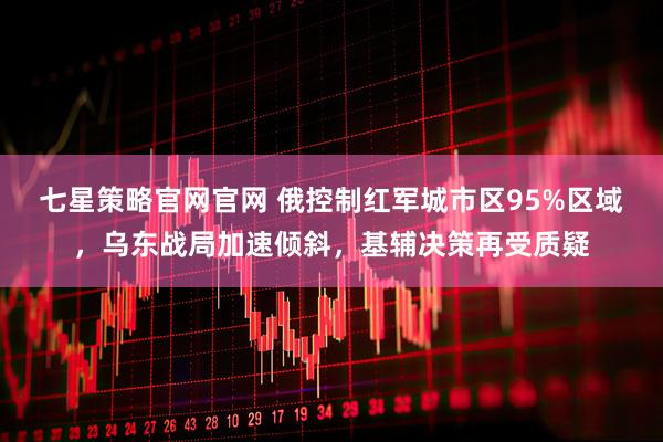 七星策略官网官网 俄控制红军城市区95%区域，乌东战局加速倾斜，基辅决策再受质疑