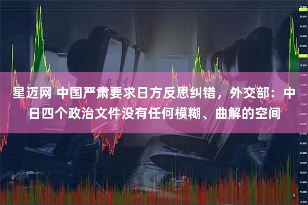 星迈网 中国严肃要求日方反思纠错，外交部：中日四个政治文件没有任何模糊、曲解的空间