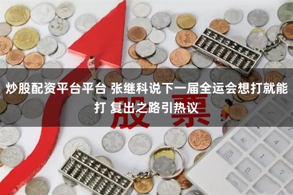 炒股配资平台平台 张继科说下一届全运会想打就能打 复出之路引热议