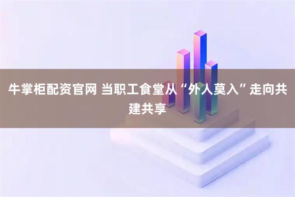 牛掌柜配资官网 当职工食堂从“外人莫入”走向共建共享