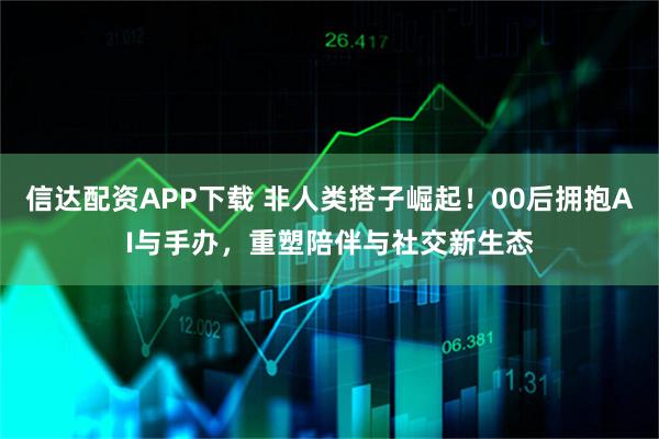 信达配资APP下载 非人类搭子崛起！00后拥抱AI与手办，重塑陪伴与社交新生态