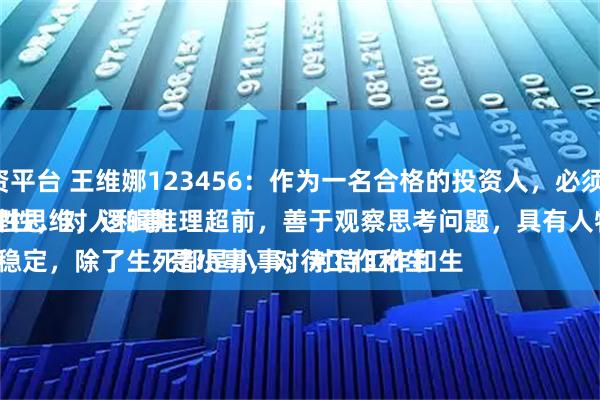 江西股票配资平台 王维娜123456：作为一名合格的投资人，必须具备的素养：
一是、特别理性，对人和事情不动情，理性思维，逻辑推理超前，善于观察思考问题，具有人物止损的能力。
二是、情绪很稳定，除了生死都是小事，对待工作和生