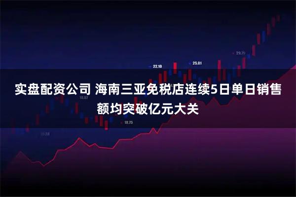 实盘配资公司 海南三亚免税店连续5日单日销售额均突破亿元大关