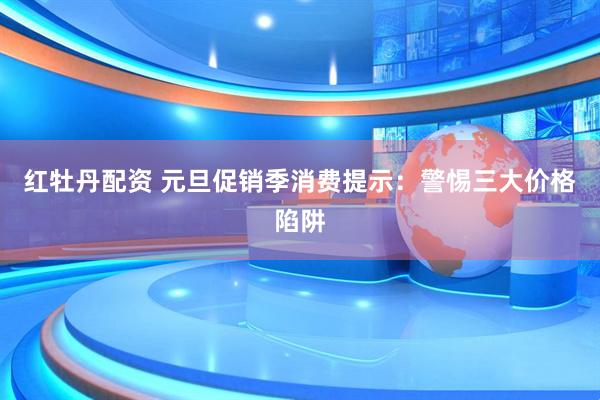 红牡丹配资 元旦促销季消费提示：警惕三大价格陷阱