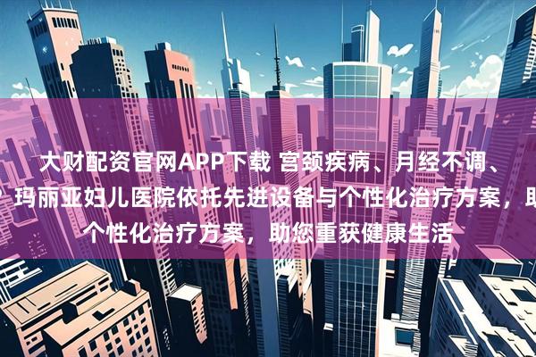 大财配资官网APP下载 宫颈疾病、月经不调、妇科炎症怎么办？玛丽亚妇儿医院依托先进设备与个性化治疗方案，助您重获健康生活