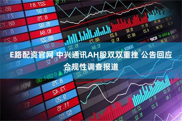 E路配资官网 中兴通讯AH股双双重挫 公告回应合规性调查报道