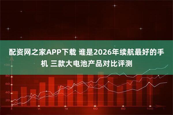 配资网之家APP下载 谁是2026年续航最好的手机 三款大电池产品对比评测