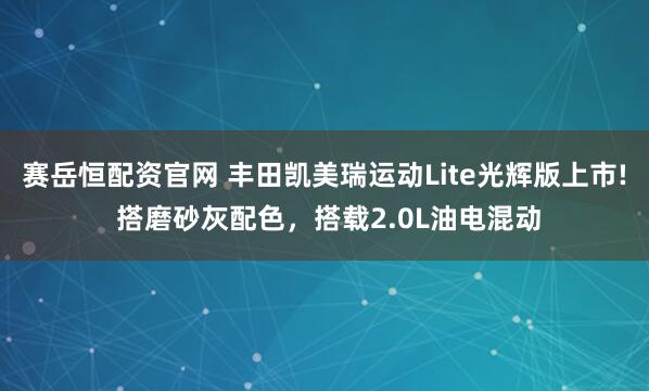 赛岳恒配资官网 丰田凯美瑞运动Lite光辉版上市! 搭磨砂灰配色，搭载2.0L油电混动