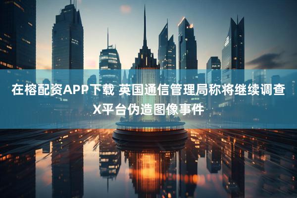 在榕配资APP下载 英国通信管理局称将继续调查X平台伪造图像事件
