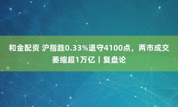 和金配资 沪指跌0.33%退守4100点，两市成交萎缩超1万亿丨复盘论