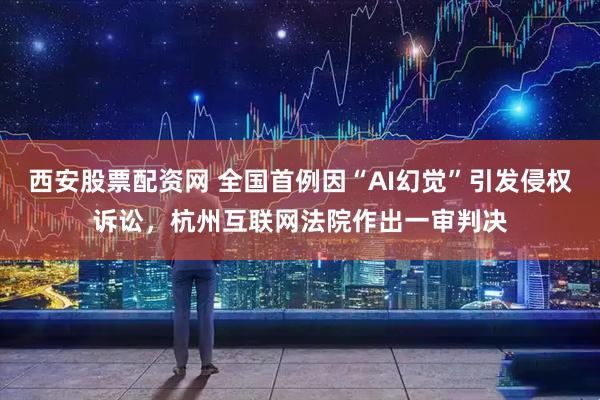 西安股票配资网 全国首例因“AI幻觉”引发侵权诉讼，杭州互联网法院作出一审判决