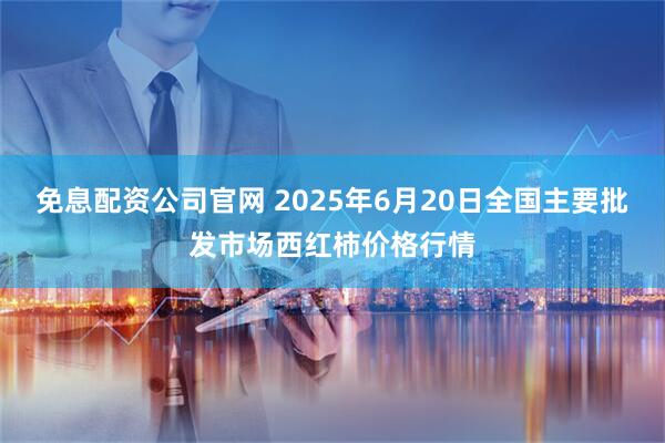 免息配资公司官网 2025年6月20日全国主要批发市场西红柿价格行情