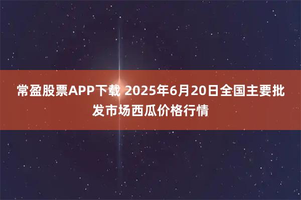 常盈股票APP下载 2025年6月20日全国主要批发市场西瓜价格行情