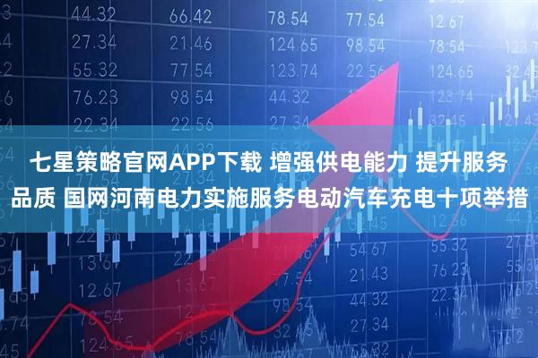 七星策略官网APP下载 增强供电能力 提升服务品质 国网河南电力实施服务电动汽车充电十项举措