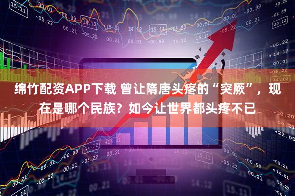 绵竹配资APP下载 曾让隋唐头疼的“突厥”，现在是哪个民族？如今让世界都头疼不已