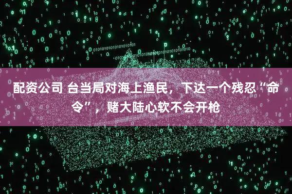 配资公司 台当局对海上渔民，下达一个残忍“命令”，赌大陆心软不会开枪