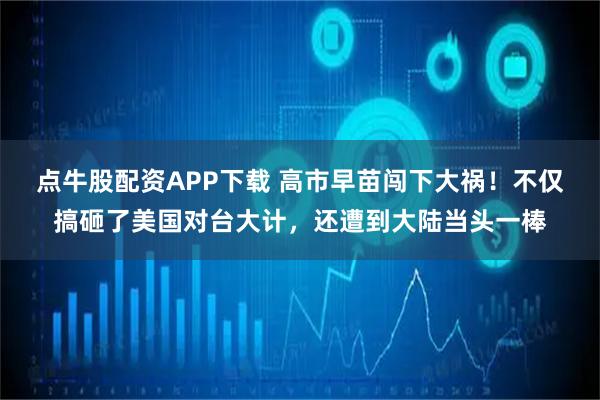 点牛股配资APP下载 高市早苗闯下大祸!不仅搞砸了美国对台大计,还遭到大陆当头一棒