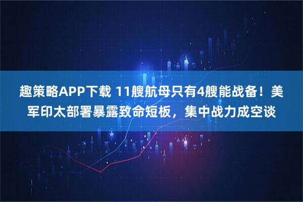 趣策略APP下载 11艘航母只有4艘能战备！美军印太部署暴露致命短板，集中战力成空谈